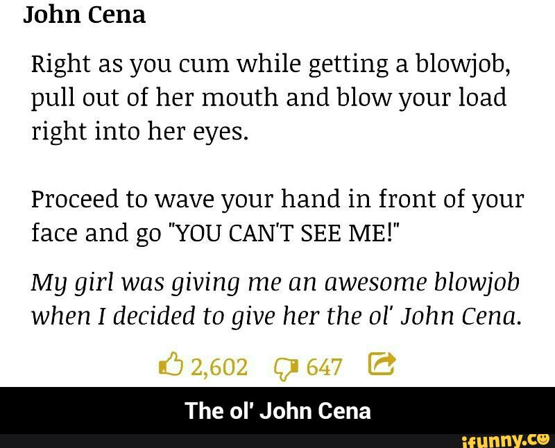 Right as you cum while getting a blowjob,
pull out of her mouth and blow your load
right into her eyes.
Proceed to wave your hand in front of your
face and go "YOU CAN'T SEE ME!"
My girl was giving me an awesome blowjob
when I decided to give her the 01' John Cena.
The oI' John Cena - The ol' John Cena