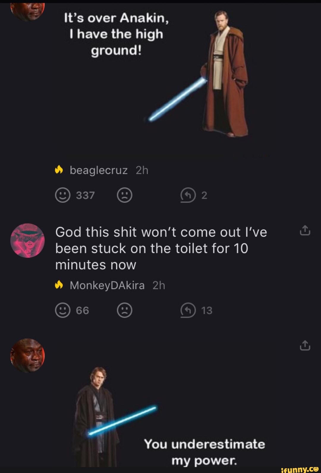 It's over Anakin, ground! God this shit won't come out l've
$e) been stuck on the toilet for 10
minutes now
You underestimate
my power.