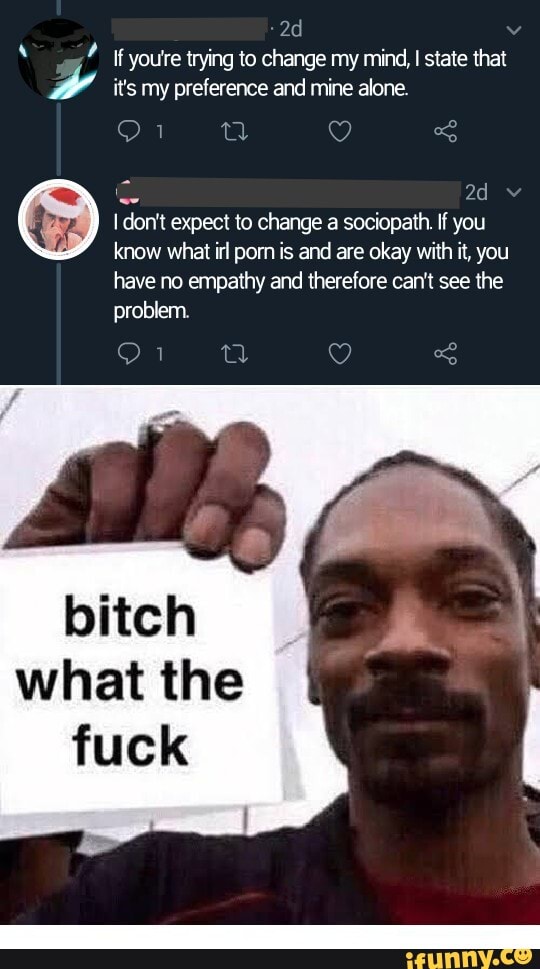 If youre trying to change my mind, I state that
wv it's my preference and mine alone.
I don't expect to change a sociopath. If you
bitch
what the
fuck