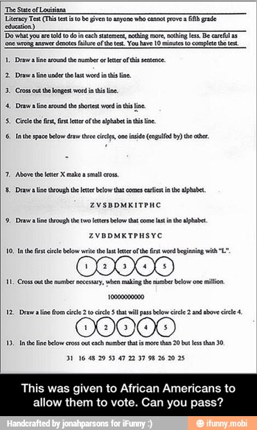 'The State of Louisiana
Literacy Test (Tis et to be Given to anyone who col proves A grade
tection)
nero ane
demos lure
of bo e. Yoo have 10 mite to complete test
1, Draw aise sound the number or eter of his eaten
2. Draws line wader the last word iat ie.
23, Costus the longest word in his ine
4 Draw line sound the shortest word ia his ine
5. Cie def, it ter oie alado ini line
{6 Inte space below draw vee ccs, one inside (cola! by he abr.
7. Above the later X makes smal ros
SB, Dea line oo e etc belo at comes crit ate alphabet,
9, Drawealine trough the two eter below that come Last e ape
RR a
0909909
E
II pectin
3116 48 29 53 47 22 37 98 26 20 25
This was given to African Americans to
allow them to vote. Can you pass? - This was given to African Americans to allow them to vote. Can you pass?