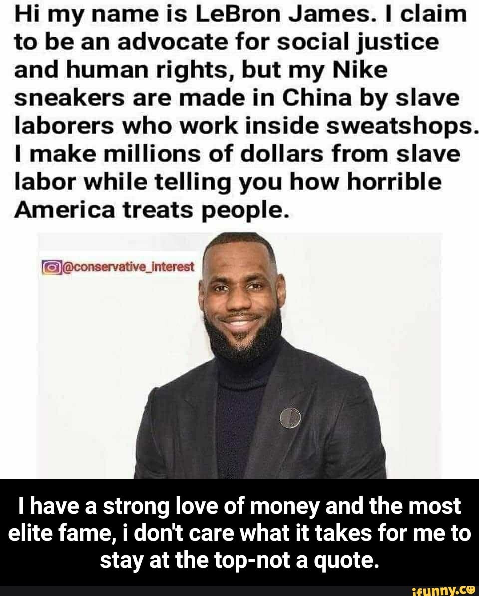Hi my name is LeBron James. claim to be an advocate for social justice and human rights, but my Nike sneakers are made in China by slave laborers who work inside sweatshops.
I make millions of dollars from slave labor while telling you how horrible
America treats people.
[@)@conservative_interest
have a strong love of money and the most elite fame, i don't care what it takes for me to stay at the top-not a quote. - I have a strong love of money and the most elite fame, i don't care what it takes for me to stay at the top-not a quote.