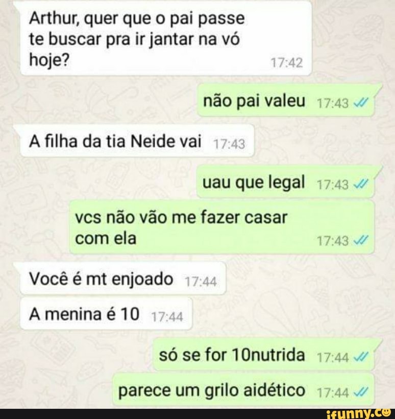Arthur, quer que o pai passe
te buscar pra ir jantar na vó
hoje?
pai
A filha da tia Neide vai
vcs não vão me fazer casar
com ela
Você é mt enjoado
só se for 10nutrida
parece um grilo aidético
7:44
RA