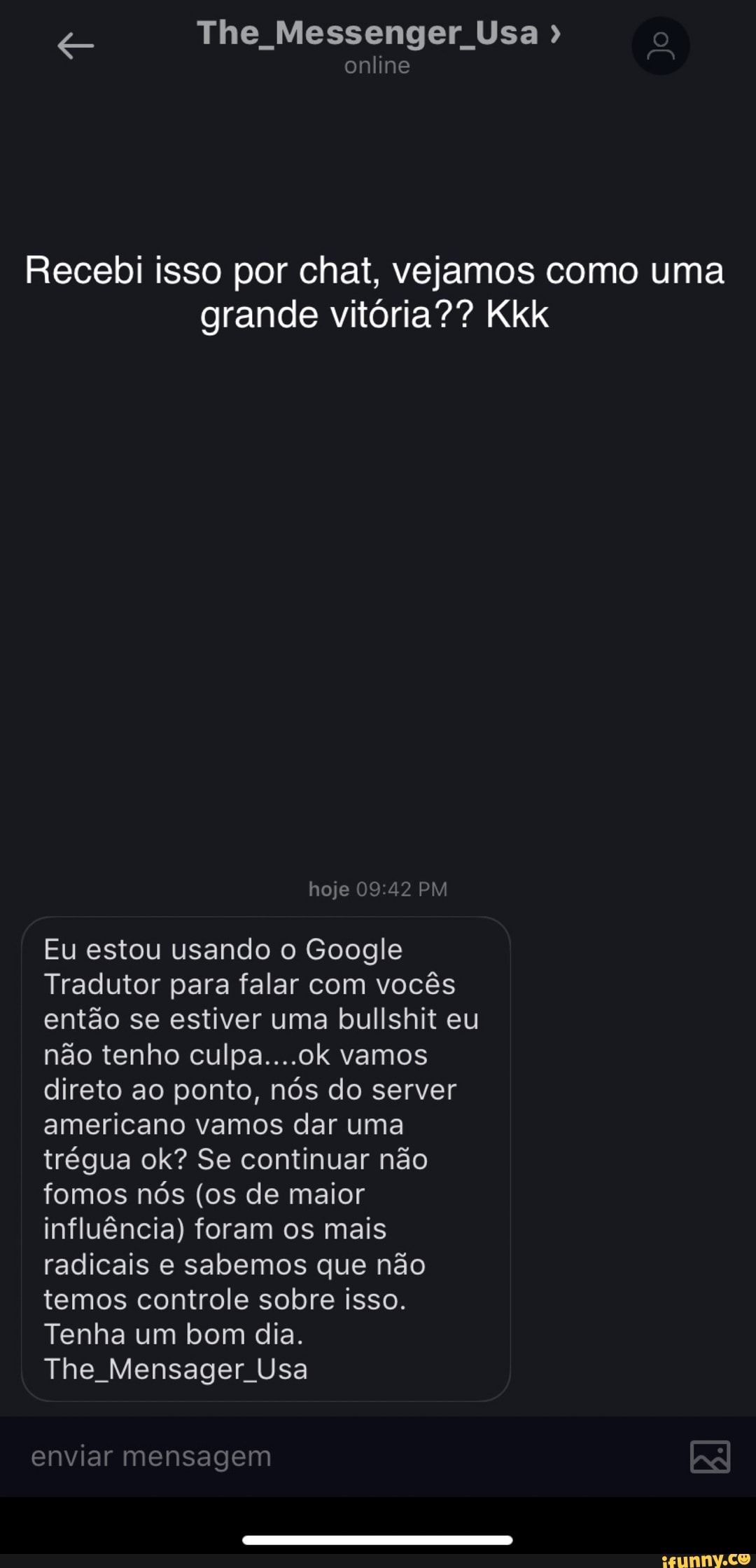 The Messenger Usa
online
Recebi isso por chat, vejamos como uma grande vitória?? Kkk
hoje 09.42 PM
Eu estou usando o Google
Tradutor para falar com vocês então se estiver uma bullshit eu não tenho culpa....ok vamos direto ao ponto, nós do server americano vamos dar uma trégua ok? Se continuar não fomos nós (os de maior influência) foram os mais radicais e sabemos que não temos controle sobre isso.
Tenha um bom dia.
The Mensager Usa
enviar mensagem AR