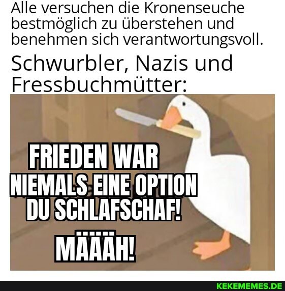 Alle versuchen die Kronenseuche bestmöglich zu überstehen und benehmen sich verantwortungsvoll.
Schwurbler, Nazis und
Fressbuchmütter:
FRIEDEN WAR
NIEMALS EINE OPTION DU SCHLAFSCHAF!
MAAAH!