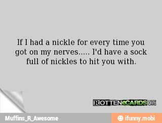 If Thad a nickle for every time you
full of nickles to hit you with