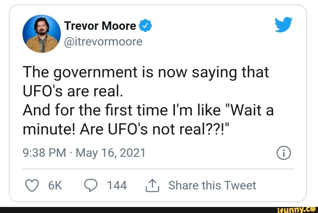 Trevor Moore @
@itrevormoore
The government is now saying that
UFO's are real.
And for the first time I'm like "Wait a minute! Are UFO's not real??!"
PM May 16, 2021
OO 144 Share this Tweet