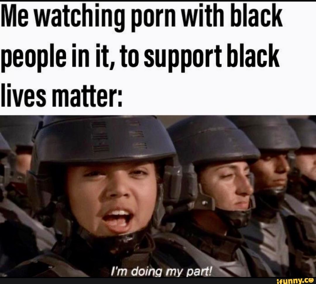 Me watching porn with black people in it, to support black I'm doing my ...