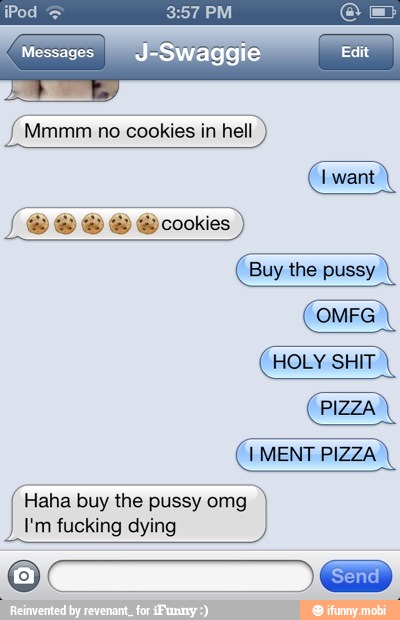 I'm fucking
Messages J-Swaggie Edit
dying
Mia
{Mmmm no cookies in hell
Haha buy the pussy omg