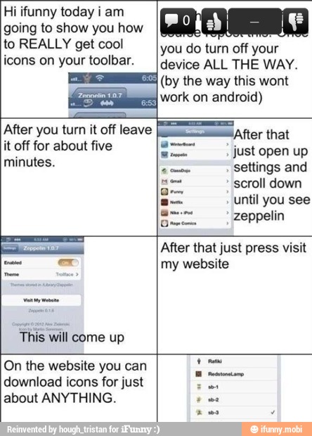 Hi ifunny today i am
going to show you how
icons on your toolbar.
minutes.
This will come up
device ALL THE WAY.
(by the this wont
settings and
scroll down
until you see
zeppelin
Dr
After that just press visit
my website
On the website you can
download icons for just
about ANYTHING.