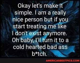 Okay let's makes simple. I am a really nice person but if you start treating me like
I don' exist anymore.
Oh baby, to cold hearted bad ass
b*tch.