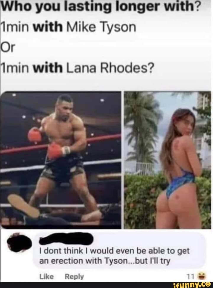 Who you lasting longer with? min with Mike Tyson
imin with Lana Rhodes?
Or
dont think I would even be able to get an erection with Tyson... .but I'll try
Like Reply
