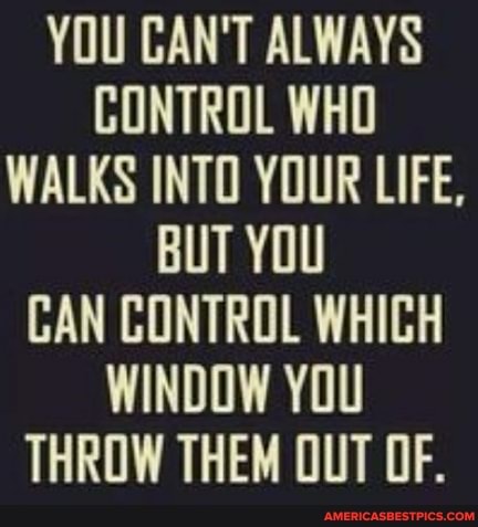 YOU CAN'T ALWAYS CONTROL WHO WALKS INTO YOUR LIFE,
BUT YOU CAN CONTROL WHICH WINDOW YOU THROW THEM OUT OF.
