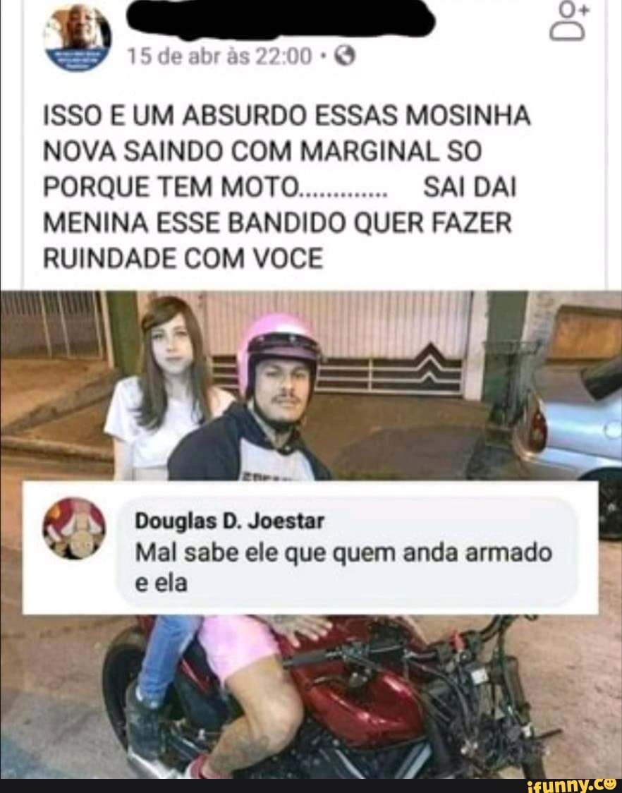 15 de abr s
ISSO E UM ABSURDO ESSAS MOSINHA NOVA SAINDO COM MARGINAL SO PORQUE TEM MOTO............. SAI DAI MENINA ESSE BANDIDO QUER FAZER RUINDADE COM VOCÊ
Douglas D. Joestar
Mal sabe ele que quem anda armado e ela
fe