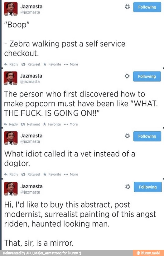 Zebra walking past a self service
checkout. Reply t% Retweet X Favorite "ee
More
Jazmasta
I The person who first discovered how to
make popcorn must have been like "WHAT.
4: Reply 49 Retweet Favorite. e+
Al Jazmasta o E
What idiot called it a vet instead of a
dogtor.
Hi, l'd like to buy this abstract, post
modernist, surrealist painting of this angst
ridden, haunted looking man.
That, sir, is a mirror.