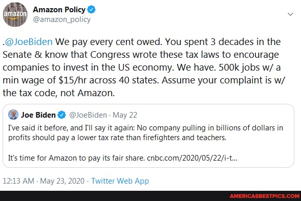 -@JoeBiden We pay every cent owed. You spent 3 decades in the
Senate & know that Congress wrote these tax laws to encourage companies to invest in the US economy. We have. 500k jobs w/ a min wage of across 40 states. Assume your complaint is w/ the tax code, not Amazon.
@ Joe Biden @ @loeBiden: May 22
I've said it before, and I'l say it again: No company pulling in billions of dollars in profits should pay a lower tax rate than firefighters and teachers.
It's time for Amazon to pay its fair share.