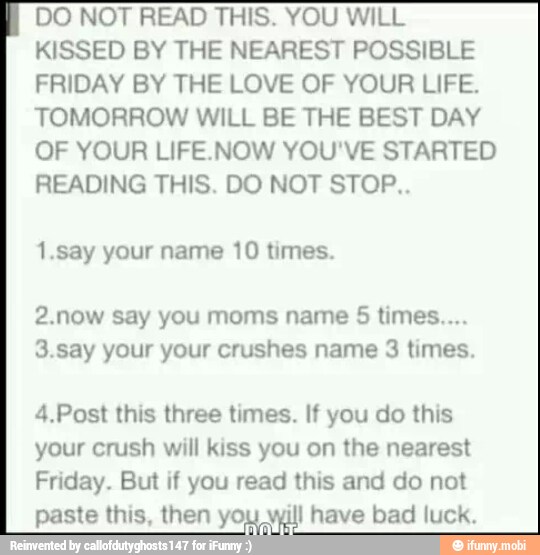 DO NOT READ THIS. YOU WILL
KISSED BY THE NEAREST POSSIBLE
FRIDAY BY THE LOVE OF YOUR LIFE.
TOMORROW WILL BE THE BEST DAY
OF YOUR LIFE.NOW YOU'VE STARTED
READING THIS. DO NOT STOP..
1.say your name 10 times.
2.now say you moms name 5 times...
3.say your your crushes name 3 times.
4.Post this three times. If you do this
your crush will kiss you on the nearest
Friday. But if you read this and do not
paste this, then yo; I have bad luck.