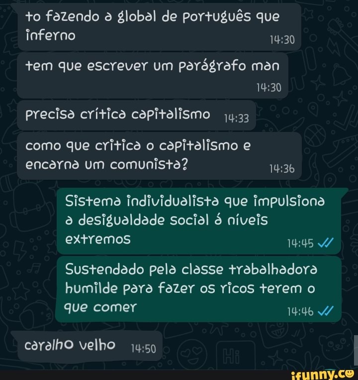 to fazendo à global de português que inferno
+em que escrever um parágrafo man
precisa crítica capitalismo
como que critica o capitalismo e encarna um comunista?
Sistema Individualista que Impulsiona ê desigualdade social níveis extremos
Sustendado pela classe trabalhadora humilde para fazer os ricos terem o
que comer
caralho velho