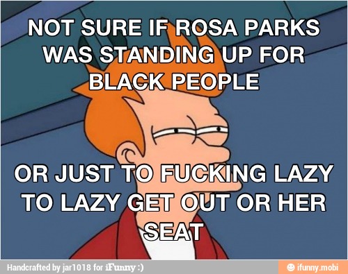NOT SURE IRROSA PARKS
WAS STANDINGIUP FOR
BLAGK PEOPLE
OR JUST TOJRUCKING LAZY
TO LAZY GEMOUT OR HER