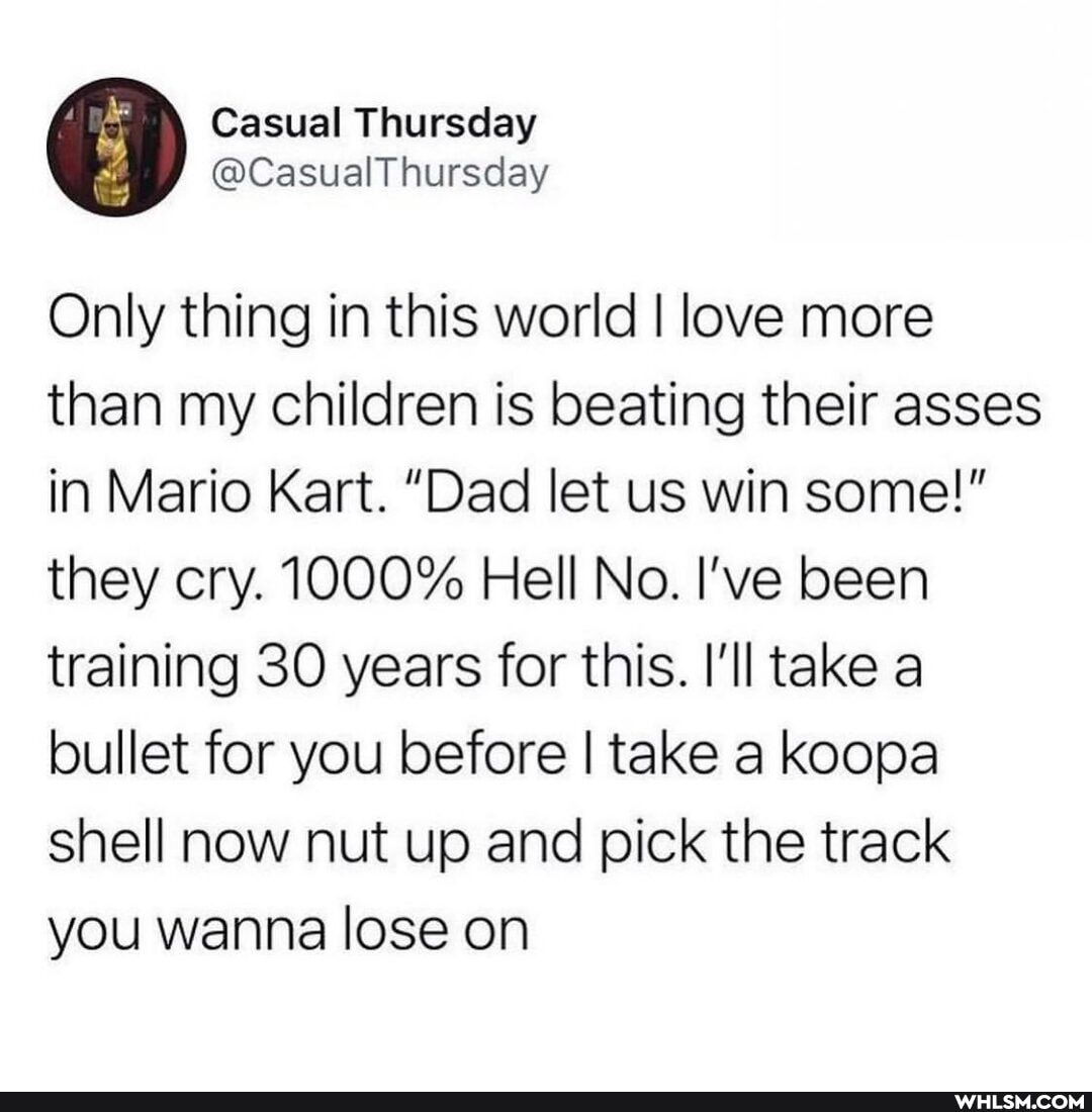 Casual Thursday
Only thing in this world I love more than my children is beating their asses in Mario Kart. "Dad let us win some!" they cry. 1000% Hell No. I've been training 30 years for this. I'll take a bullet for you before I take a koopa shell now nut up and pick the track you wanna lose on