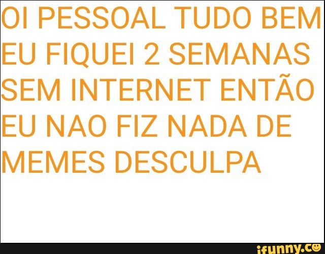 Ol PESSOAL TUDO BEM
EU FIQUEI 2 SEMANAS
SEM INTERNET ENTÃO
EU NAO FIZ NADA DE
MEMES DESCULPA