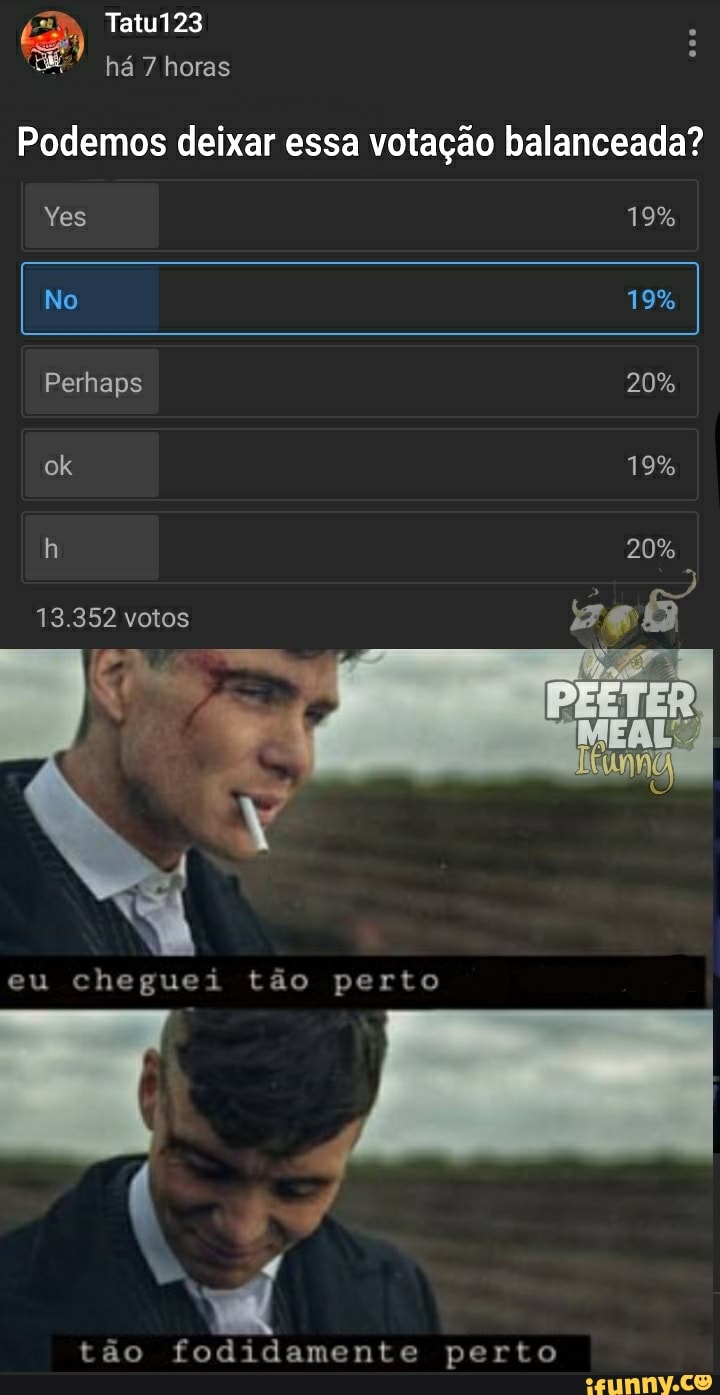 Tatu123 há 7 horas
Podemos deixar essa votação balanceada?
Yes 19%
I No 19%
Perhaps 20% ok 19% h 20%
13.352 votos
eu cheguei tão perto
te
tão fodidamente perto