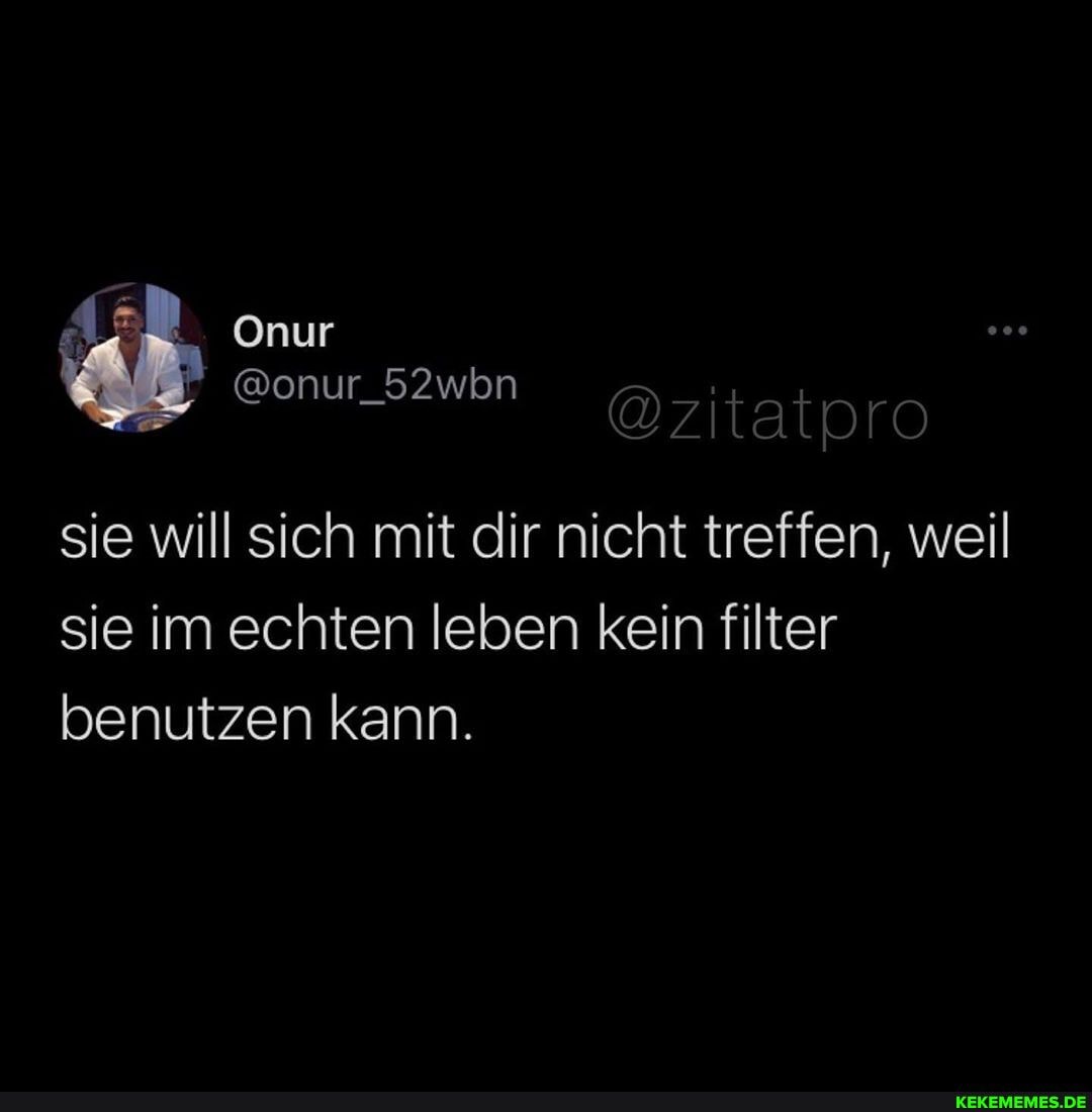 @zitatpro
Onur
sie will sich mit dir nicht treffen, weil sie im echten leben kein filter benutzen kann.