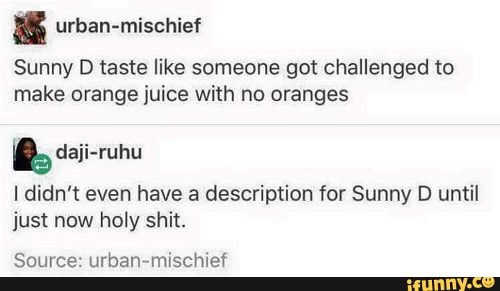 Sunny D taste like someone got challenged to
make orange juice with no oranges
h daji-ruhu
I didn't even have a description for Sunny D until
just now holy shit.
Source: urban-mischief