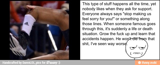 This type of stuff happens all the time, yet
Everyone always says "stop making us
feel sorry for you!" or something along
those lines. When someone famous goes
situation. Grow the fuck up and learn that
accidents happen. He wo
q
that
shit, Ive seen way wors