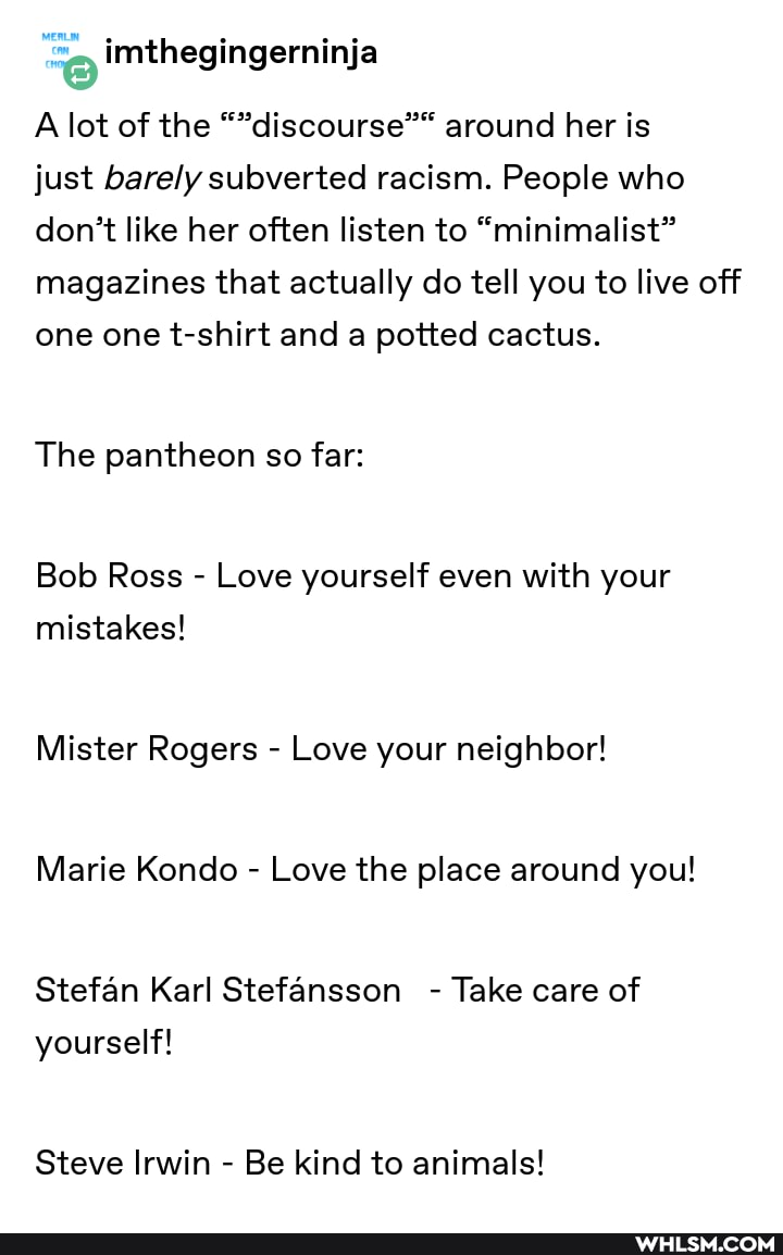 A lot of the "discourse" around her is
just barely subverted racism. People who don't like her often listen to "minimalist" magazines that actually do tell you to live off one one t-shirt and a potted cactus.
The pantheon so far:
Bob Ross - Love yourself even with your mistakes!
Mister Rogers - Love your neighbor!
Marie Kondo - Love the place around you!
Stefan Karl Stefansson - Take care of yourself!
Steve Irwin - Be kind to animals!