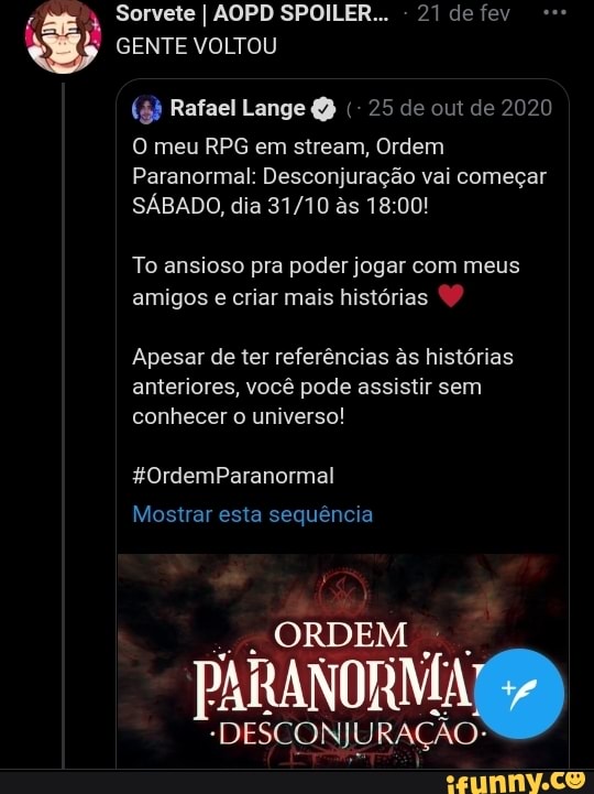 Sorvete I AOPD SPOILER... - 21 de fev
GENTE VOLTOU
(5 Rafael Lange 25 de out de 2020
O meu RPG em stream, Ordem
Paranormal: Desconjurai vai começar
SÁBADO, dia as 18:
To ansioso pra poder jogar com meus amigos e criar mais histórias
Apesar de ter referências s histórias anteriores, você pode assistir sem conhecer o universo!
%0OrdemParanormal
Mostrar esta sequência
ORDEM
PARAR
PARAR
"DESCONJURAÇÃO"