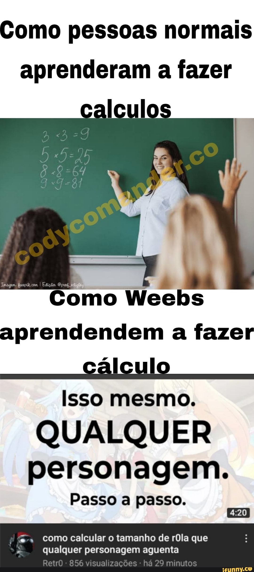Como pessoas normais
aprenderam a fazer
caleulos
Como Weebs aprendendem a fazer
cálculo
Isso mesmo.
QUALQUER personagem.
Passo a passo.
como calcular o tamanho de rôla que
qualquer personagem aguenta
RetrO - 856 visual zações há 29 minutos