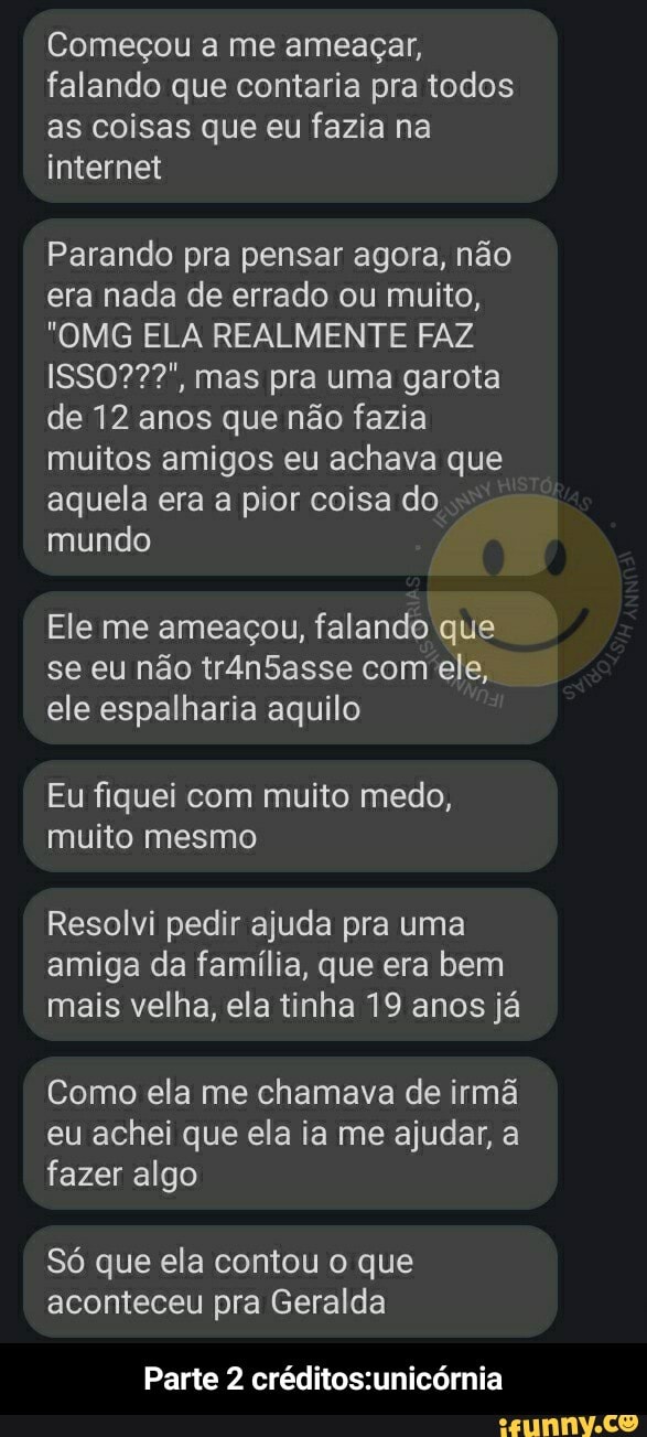 Começou a me ameaçar, falando que contaria pra todos as coisas que eu fazia na internet
Parando pra pensar agora, não era nada de errado ou muito,
"OMG ELA REALMENTE FAZ mas pra uma garota de 12 anos que não fazia muitos amigos eu achava que aquela era a pior coisa do mundo
Ele me ameaçou, falando que se eu não trân5asse com ele, ele espalharia aquilo
Eu fiquei com muito medo, muito mesmo
Resolvi pedir ajuda pra uma amiga da família, que era bem mais velha, ela tinha 19 anos já
Como ela me chamava de irmã eu achei que ela ia me ajudar, a fazer algo
Só que ela contou o que aconteceu pra Geralda
Parte 2 - Parte 2 créditos:unicórnia