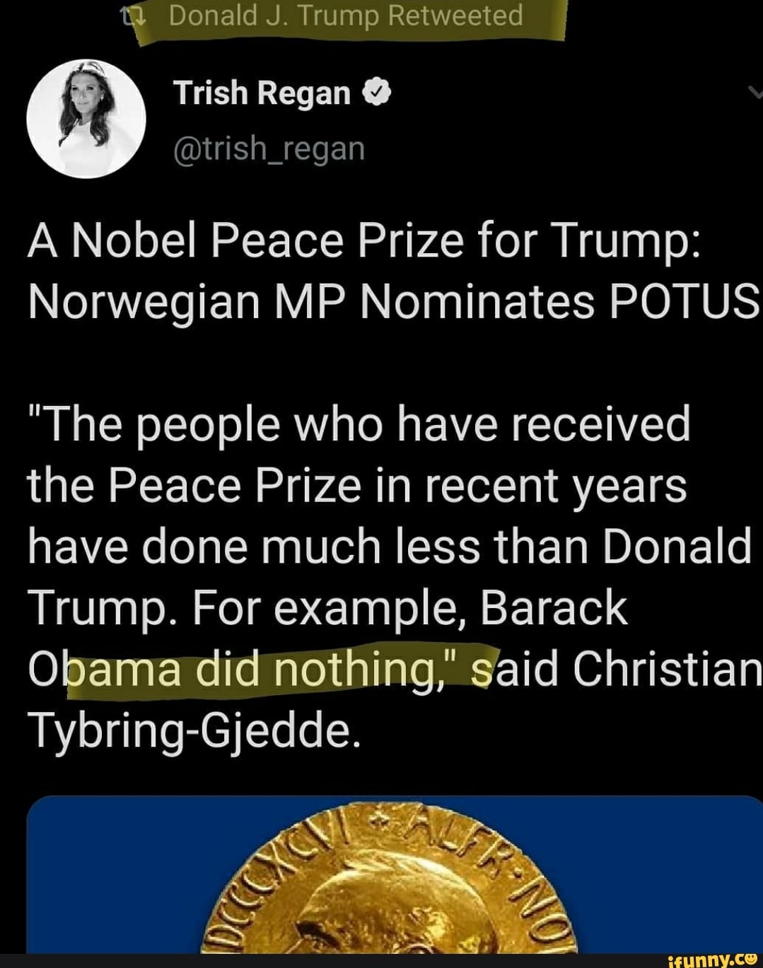 Donald J. Trump Retweeted
Trish Regan
A Nobel Peace Prize for Trump:
Norwegian MP Nominates POTUS
The people who have received the Peace Prize in recent years nave done much less than Donald
Trump. For example, Barack
Obama did nothing," said Christian
Tybring-Gjedde.