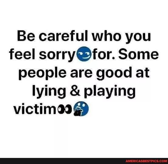 Be careful who you feel Some people are good at lying & playing