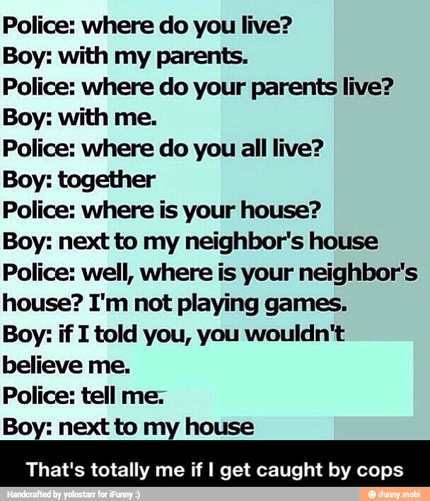 Police: where do you live?
Boy: with my parents.
Police: where do your parents live?
Boy: with me.
Police: where do you all live?
Boy: together
Police: where is your house?
Boy: next to my neighbor's house
Police: well, where is your neighbor's
house? I'm not playing games.
Boy: if I told you, you wouldn't
believe me.
Police: tell me:
Boy: next to my house
That's totally me if I get caught by cops - That's totally me if I get caught by cops