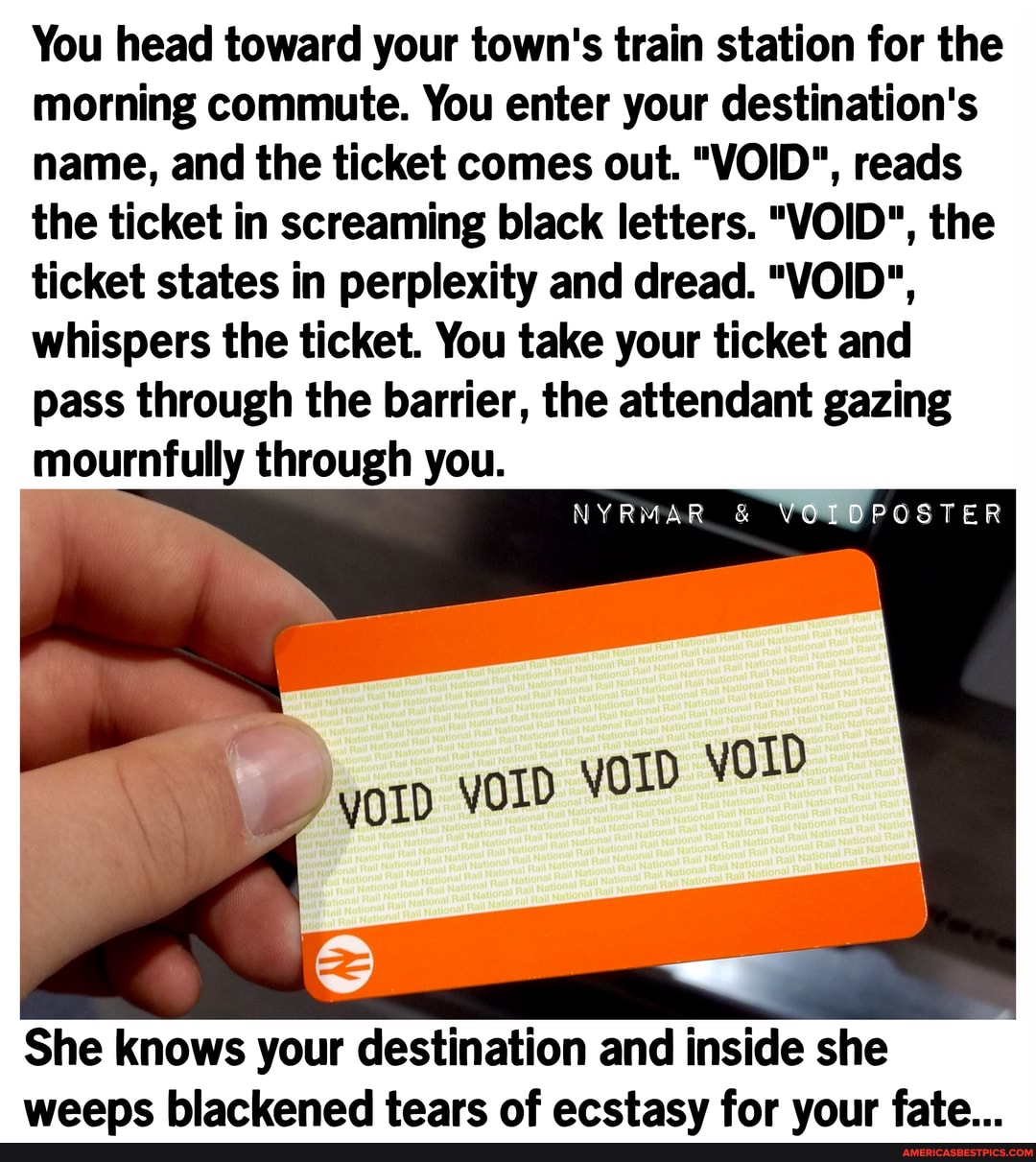 You head toward your town's train station for the morning commute. You enter your destination's name, and the ticket comes out. "VOID", reads the ticket in screaming black letters. "VOID", the ticket states in perplexity and dread. "VOID", whispers the ticket. You take your ticket and pass through the barrier, the attendant gazing mournfully through you.
VOICPOSTER
She knows your destination and inside she weens blackened tears of ecctacy for vour fate