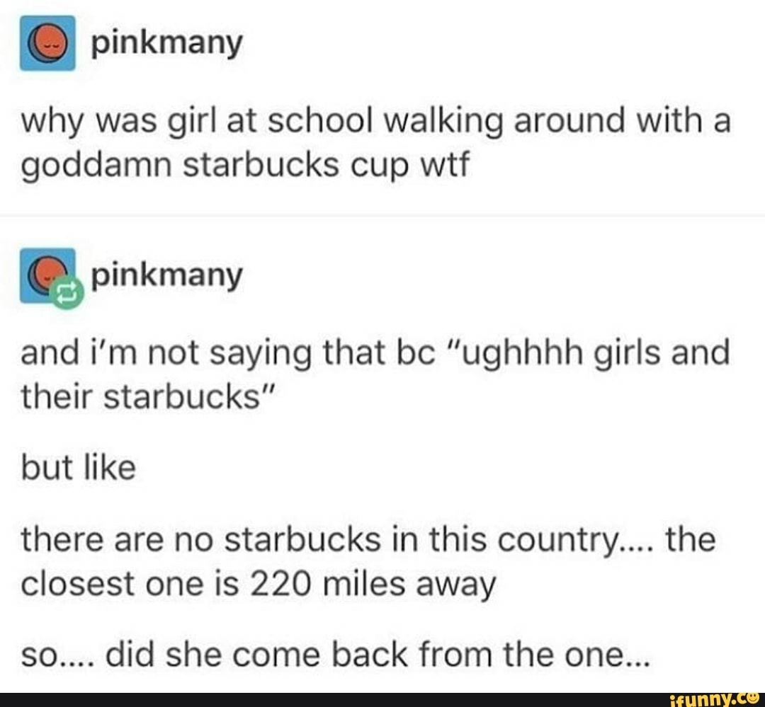 why was girl at school walking around with a
goddamn starbucks cup wtf
e pinkmany
and i'm not saying that bc "ughhhh girls and
their starbucks"
but like
there are no starbucks in this country.... the
closest one is 220 miles away