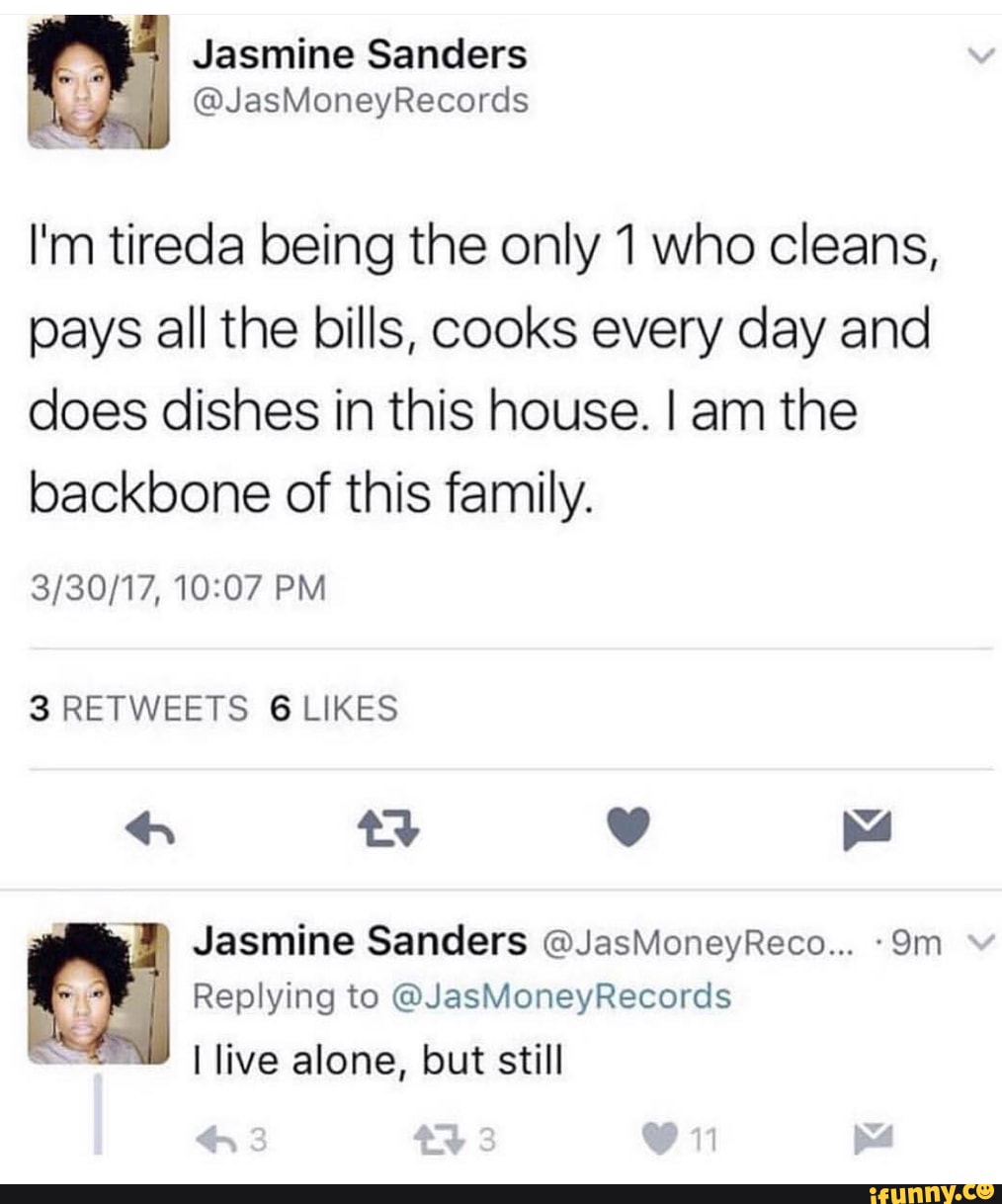 Jasmine Sanders
@JasMoneyRecords
I'm tireda being the only 1 who cleans, pays all the bills, cooks every day and does dishes in this house. I am the backbone of this family.
PM
3 RETWEETS 6 LIKES
4 yy pea
Replying to @JasMoneyRecords
te
live alone, but still
Jasmine Sanders @JasMoneyReco...