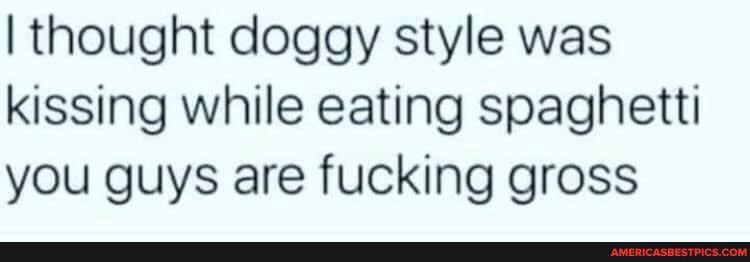 I thought doggy style was kissing while eating spaghetti you guys are fucking gross
