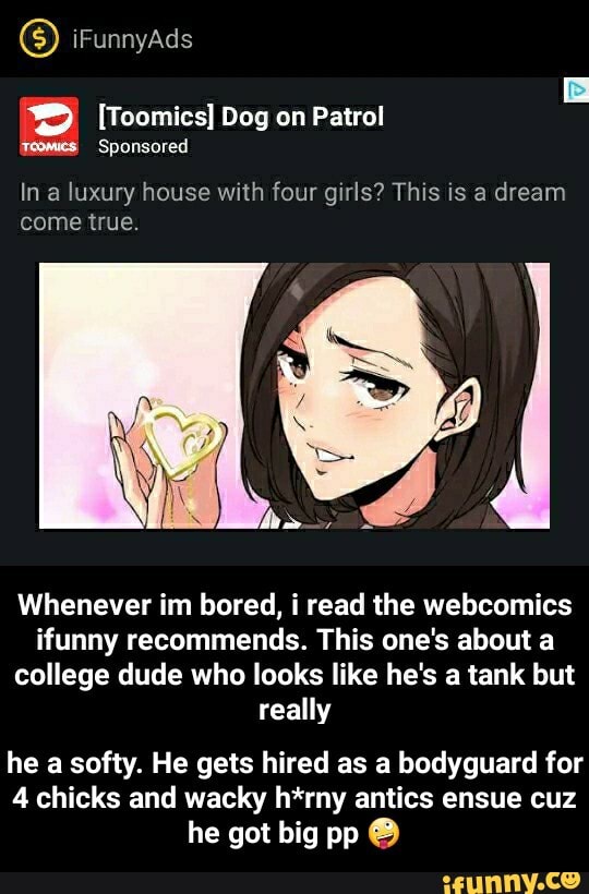 In a luxury house with four girls? This is a dream
come true.
Whenever im bored, i read the webcomics
ifunny recommends. This one's about a
college dude who looks like he's a tank but
really
he a softy. He gets hired as a bodyguard for
4 chicks and wacky h*rny antics ensue cuz
he got big pp O - he a softy. He gets hired as a bodyguard for 4 chicks and wacky h*rny antics ensue cuz he got big pp 🤪
