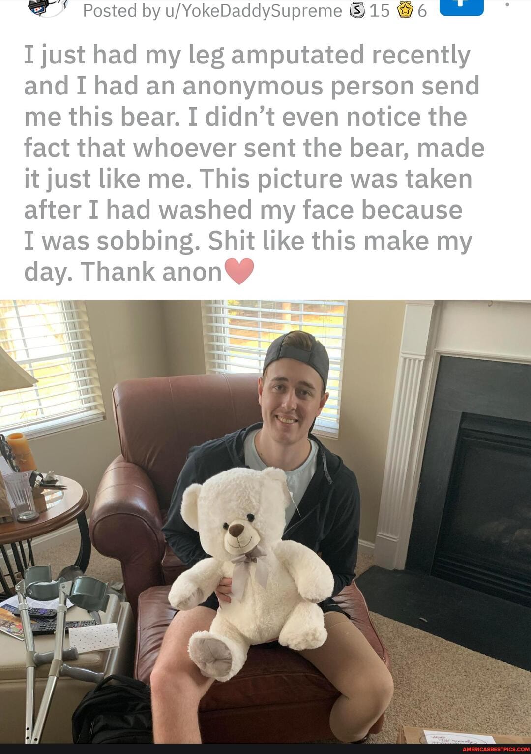 Posted by 15 @6 6
I just had my leg amputated recently and I had an anonymous person send me this bear. I didn't even notice the fact that whoever sent the bear, made it just like me. This picture was taken after I had washed my face because
I was sobbing. Shit like this make my day. Thank anon
