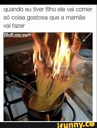 quando eu tiver filho ele vai comer
só coisa gostosa que a mamã
vai fazer
