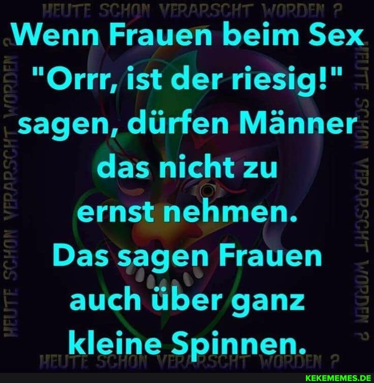 Wenn Frauen beim Sex
"Orrr, ist der riesig!" sagen, dürfen Männer das nicht zu ernst nehmen.
Das sagen Frauen
auch über ganz kleine Spinnen.