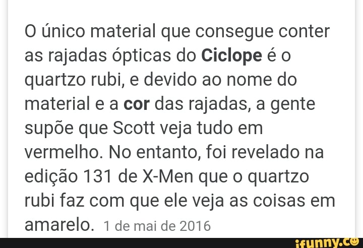 O único material que consegue conter
as rajadas ópticas do Ciclope é o
quartzo rubi, e devido ao nome do
material e a cor das rajadas, a gente
supõe que Scott veja tudo em
vermelho. No entanto, foi revelado na
edição 131 de X-Men que o quartzo
rubi faz com que ele veja as coisas em
amarelo. 1 de mai de 2016