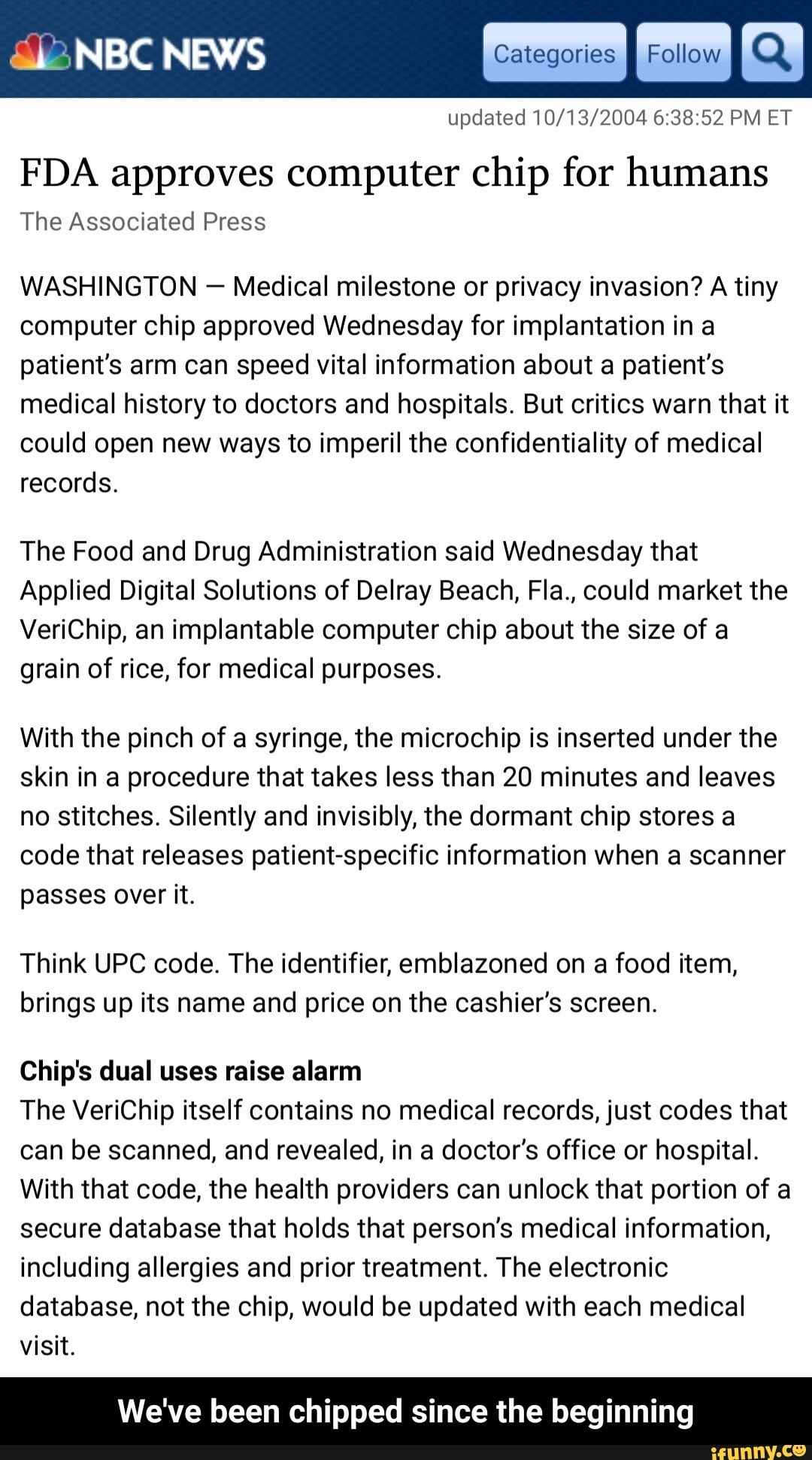FDA approves computer chip for humans
The Associated Press
WASHINGTON Medical milestone or privacy invasion? A tiny
computer chip approved Wednesday for implantation in a
patient's arm can speed vital information about a patient's
medical history to doctors and hospitals. But critics warn that it
could open new ways to imperil the confidentiality of medical
records.
The Food and Drug Administration said Wednesday that
Applied Digital Solutions of Delray Beach, Fla., could market the
VeriChip, an implantable computer chip about the size of a
grain of rice, for medical purposes.
With the pinch of a syringe, the microchip is inserted under the
skin in a procedure that takes less than 20 minutes and leaves
no stitches. Silently and invisibly, the dormant chip stores a
code that releases patient-specific information when a scanner
passes over it.
Think UPC code. The identifier, emblazoned on a food item,
brings up its name and price on the cashier's screen.
Chip's dual uses raise alarm
The VeriChip itself contains no medical records, just codes that
can be scanned, and revealed, in a doctor's office or hospital.
With that code, the health providers can unlock that portion of a
secure database that holds that person's medical information,
including allergies and prior treatment. The electronic
database, not the chip, would be updated with each medical
visit.
We've been chipped since the beginning - We've been chipped since the beginning