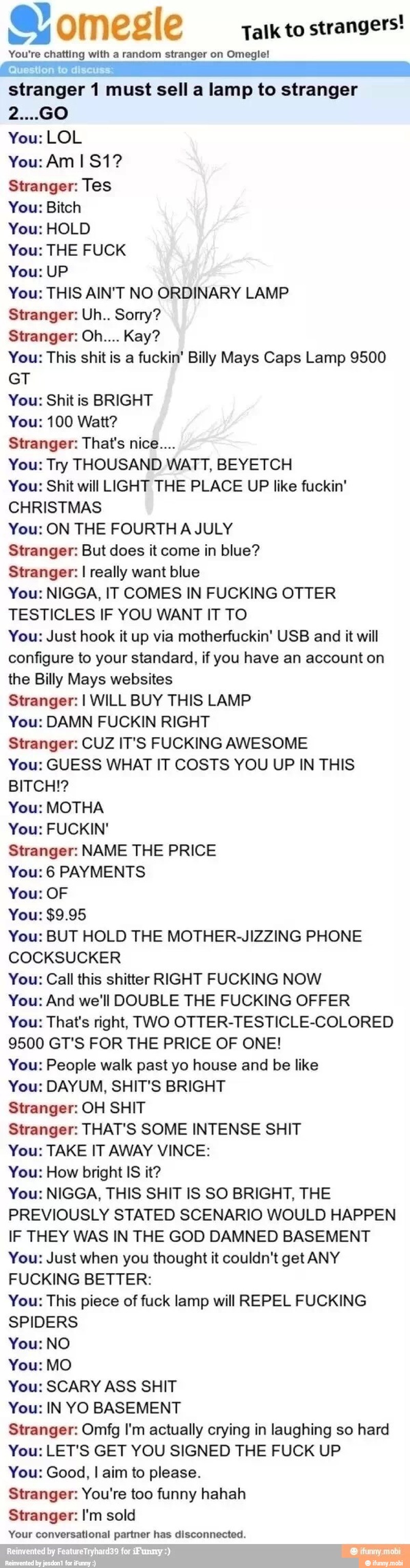 Talk to
strangers!
You're chatting with a random stranger on Omegle!
AAA 7
stranger 1 must sell a lamp to stranger
You: LOL
Stranger: Tes
You: Bitch
You: HOLD
You: THE FUCK
You: UP
You: THIS AIN'T NO ORDINARY LAMP
Stranger: Uh.. Sorry?
You: This shitis a fuckin' Billy Mays Caps Lamp 9500
GT
You: Shitis BRIGHT
You: 100 Watt?
Stranger: That's nice....
You: Try THOUSAND WATT, BEYETCH
You: Shit will LIGHT THE PLACE UP like fuckin'
CHRISTMAS
You: ON THE FOURTH A JULY
Stranger: But does it come in blue?
Stranger: I really want blue
You: NIGGA, IT COMES IN FUCKING OTTER
TESTICLES IF YOU WANT IT TO
You: Just hook it up via motherfuckin' USB and it will
configure to your standard, if you have an account on
the Billy Mays websites
Stranger: I WILL BUY THIS LAMP
You: DAMN FUCKIN RIGHT
Stranger: CUZ IT'S FUCKING AWESOME
You: GUESS WHAT IT COSTS YOU UP IN THIS
BITCH!?
You: MOTHA