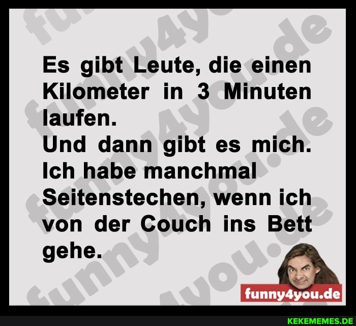 Es gibt Leute, die einen
Kilometer in 3 Minuten laufen.
Und dann gibt es mich.
Ich habe manchmal
Seitenstechen, wenn ich von der Couch ins Bett
funny4you.de
gehe.
