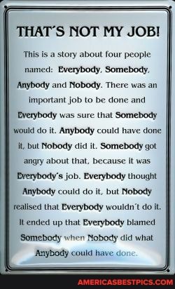 THAT'S NOT MY JOB!
This Is a story about four people named: Everybody. Somebody,
Anybody and Nobody. There was an
Important job to be done and
Bverybody was sure that Somebody would do it. Anybody could have done but Nobody did it. Somebody got
'angry about that, because it was
Everybody's job. Everybody thought
Anybody could do it, but Nobody
Fealised that Everybody wouldn't do it.
Itended up that Everybody blamed
'Somebody when Nobody did what
Anybody could have don