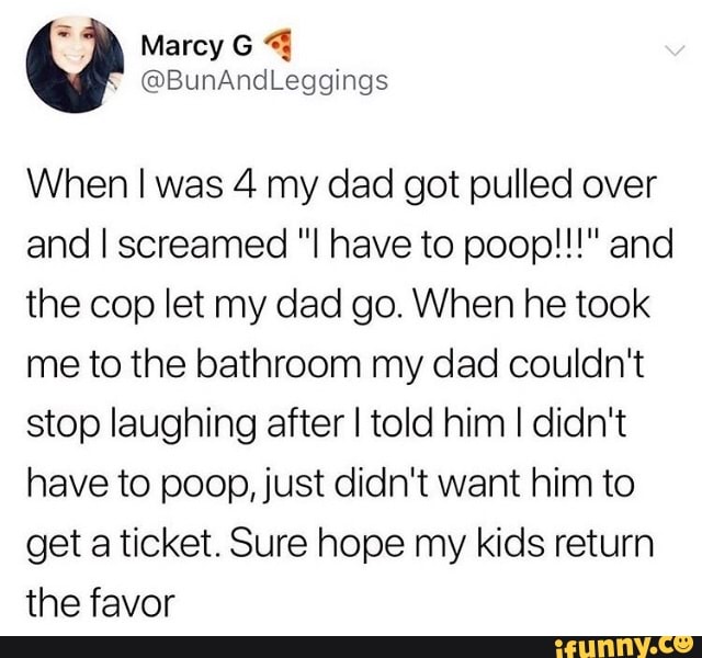 When I was 4 my dad got pulled over
and I screamed "I have to poop!!!" and
the cop let my dad go. When he took
me to the bathroom my dad couldn't
stop laughing after I told him I didn't
have to poop, just didn't want him to
get a ticket. Sure hope my kids return
the favor
