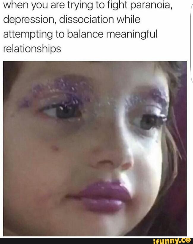 when you are trying to fig t paranoia,
depression, dissociation while
attempting to balance meaningful
relationships